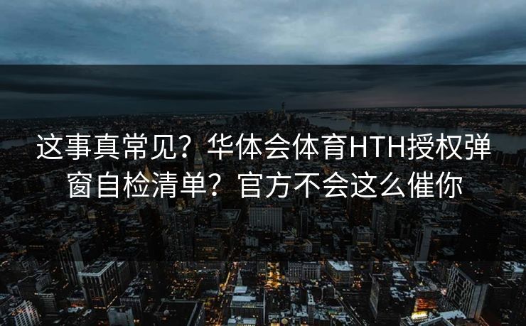 这事真常见?华体会体育HTH授权弹窗自检清单?官方不会这么催你 这事真常见?华体会体育HTH授权弹窗自检清单?官方不会这么催你