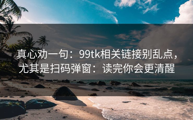 真心劝一句：99tk相关链接别乱点，尤其是扫码弹窗：读完你会更清醒