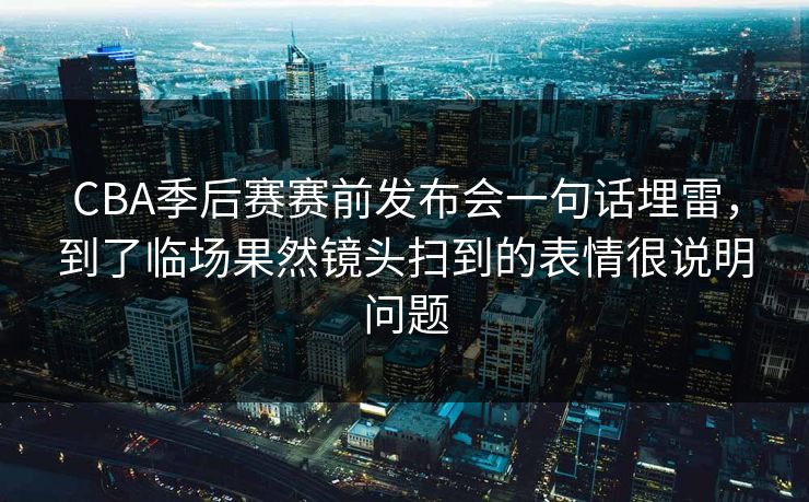 CBA季后赛赛前发布会一句话埋雷，到了临场果然镜头扫到的表情很说明问题