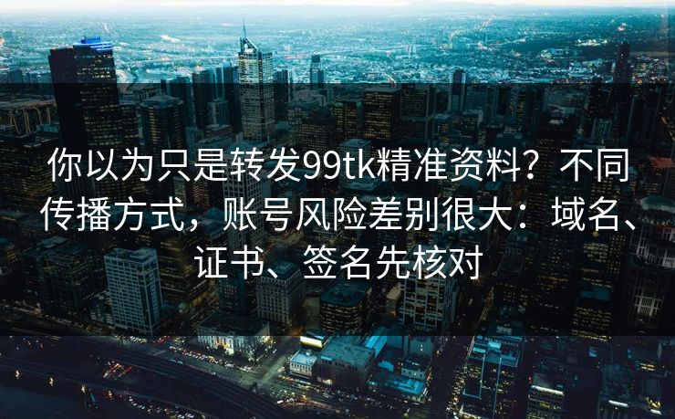 你以为只是转发99tk精准资料？不同传播方式，账号风险差别很大：域名、证书、签名先核对