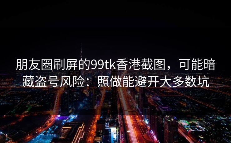 朋友圈刷屏的99tk香港截图,可能暗藏盗号风险:照做能避开大多数坑