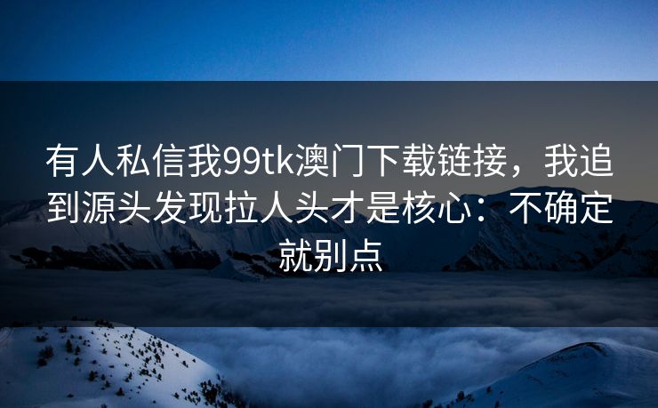有人私信我99tk澳门下载链接，我追到源头发现拉人头才是核心：不确定就别点