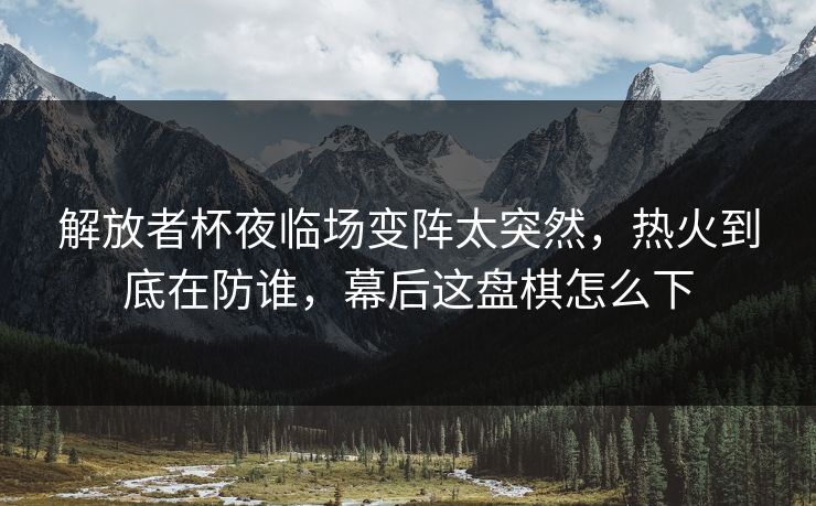 解放者杯夜临场变阵太突然，热火到底在防谁，幕后这盘棋怎么下