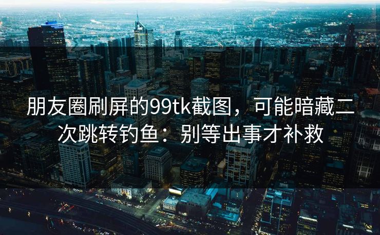 朋友圈刷屏的99tk截图,可能暗藏二次跳转钓鱼:别等出事才补救