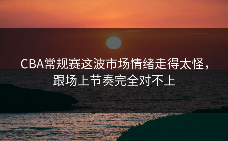 CBA常规赛这波市场情绪走得太怪，跟场上节奏完全对不上