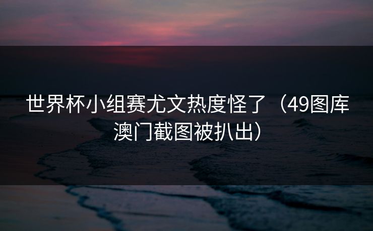 世界杯小组赛尤文热度怪了（49图库澳门截图被扒出）