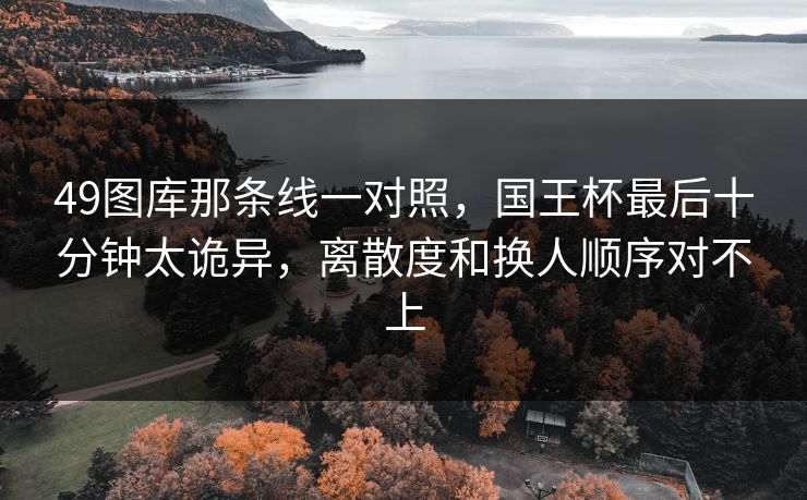 49图库那条线一对照，国王杯最后十分钟太诡异，离散度和换人顺序对不上