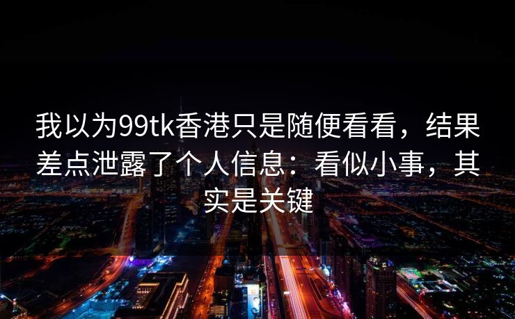我以为99tk香港只是随便看看，结果差点泄露了个人信息：看似小事，其实是关键