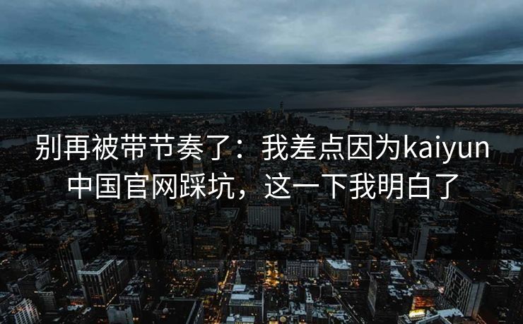 别再被带节奏了：我差点因为kaiyun中国官网踩坑，这一下我明白了