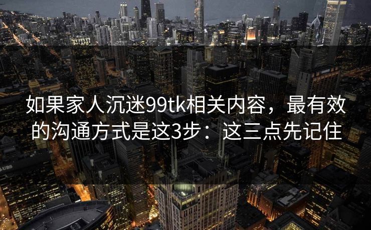如果家人沉迷99tk相关内容，最有效的沟通方式是这3步：这三点先记住