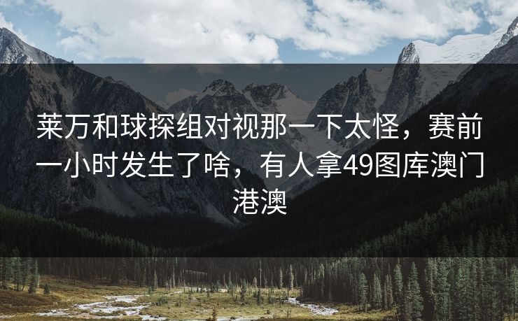莱万和球探组对视那一下太怪，赛前一小时发生了啥，有人拿49图库澳门港澳
