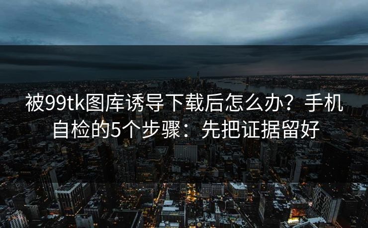 被99tk图库诱导下载后怎么办？手机自检的5个步骤：先把证据留好