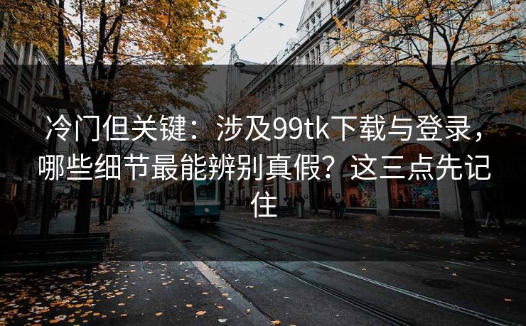 冷门但关键：涉及99tk下载与登录，哪些细节最能辨别真假？这三点先记住
