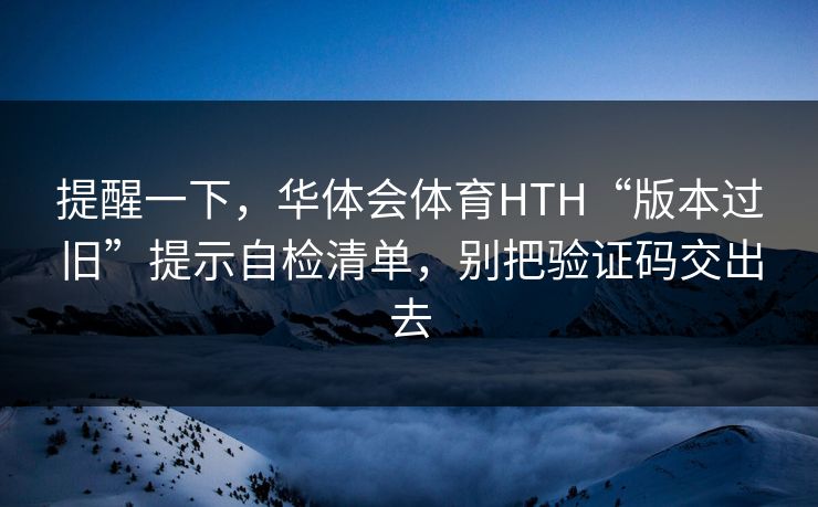 提醒一下，华体会体育HTH“版本过旧”提示自检清单，别把验证码交出去