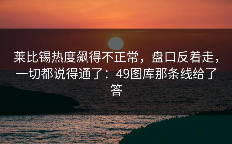 莱比锡热度飙得不正常，盘口反着走，一切都说得通了：49图库那条线给了答