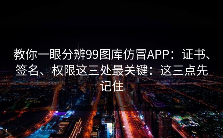 教你一眼分辨99图库仿冒APP：证书、签名、权限这三处最关键：这三点先记住