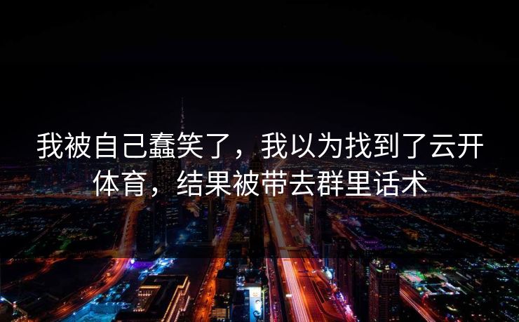 我被自己蠢笑了，我以为找到了云开体育，结果被带去群里话术