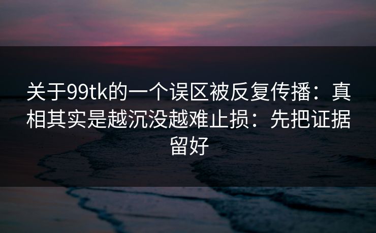 关于99tk的一个误区被反复传播：真相其实是越沉没越难止损：先把证据留好