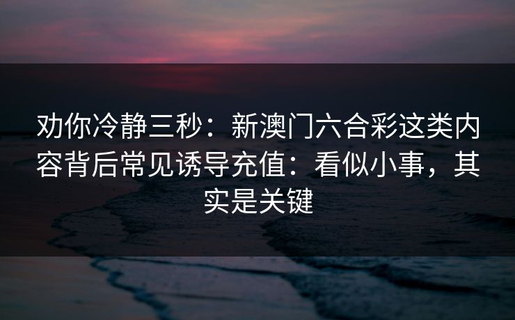 劝你冷静三秒：新澳门六合彩这类内容背后常见诱导充值：看似小事，其实是关键