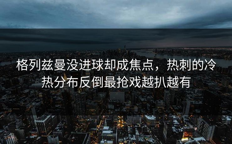 格列兹曼没进球却成焦点，热刺的冷热分布反倒最抢戏越扒越有