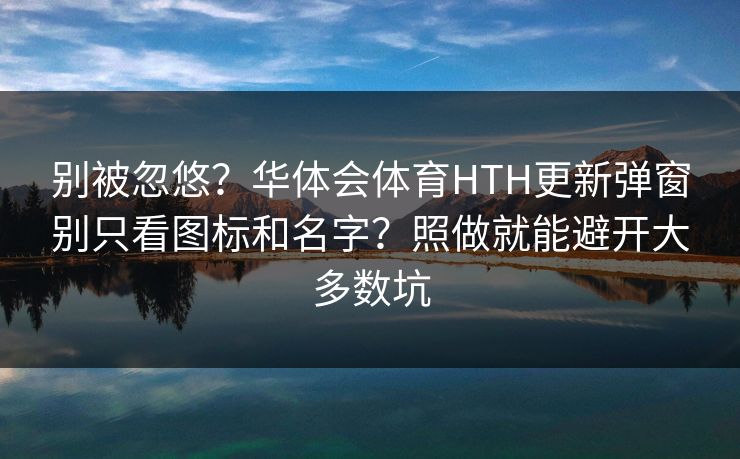 别被忽悠？华体会体育HTH更新弹窗别只看图标和名字？照做就能避开大多数坑