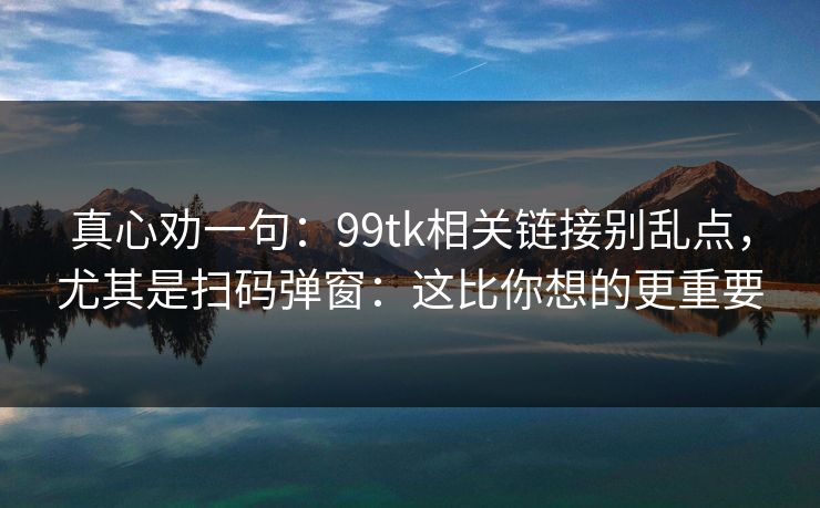 真心劝一句：99tk相关链接别乱点，尤其是扫码弹窗：这比你想的更重要