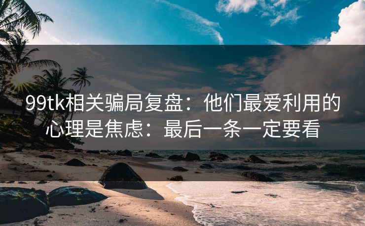99tk相关骗局复盘：他们最爱利用的心理是焦虑：最后一条一定要看
