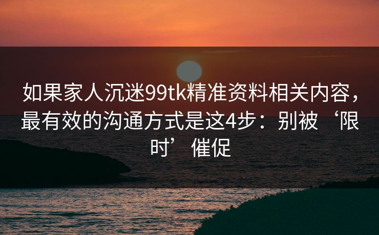 如果家人沉迷99tk精准资料相关内容，最有效的沟通方式是这4步：别被‘限时’催促