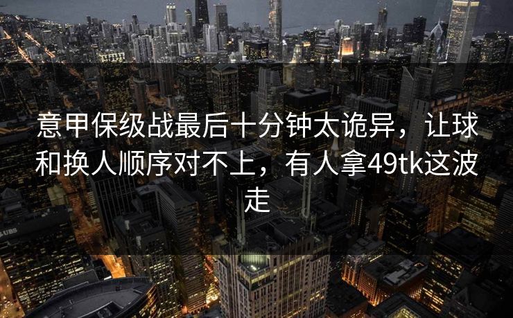 意甲保级战最后十分钟太诡异，让球和换人顺序对不上，有人拿49tk这波走