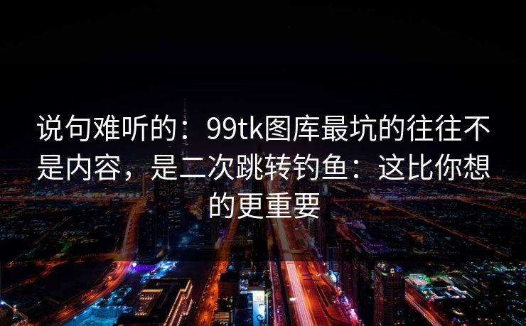 说句难听的：99tk图库最坑的往往不是内容，是二次跳转钓鱼：这比你想的更重要