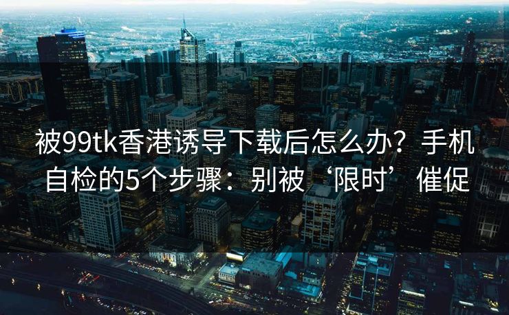 被99tk香港诱导下载后怎么办？手机自检的5个步骤：别被‘限时’催促