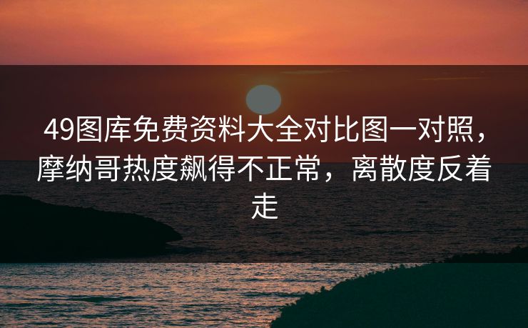 49图库免费资料大全对比图一对照，摩纳哥热度飙得不正常，离散度反着走