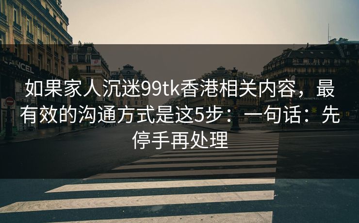 如果家人沉迷99tk香港相关内容，最有效的沟通方式是这5步：一句话：先停手再处理