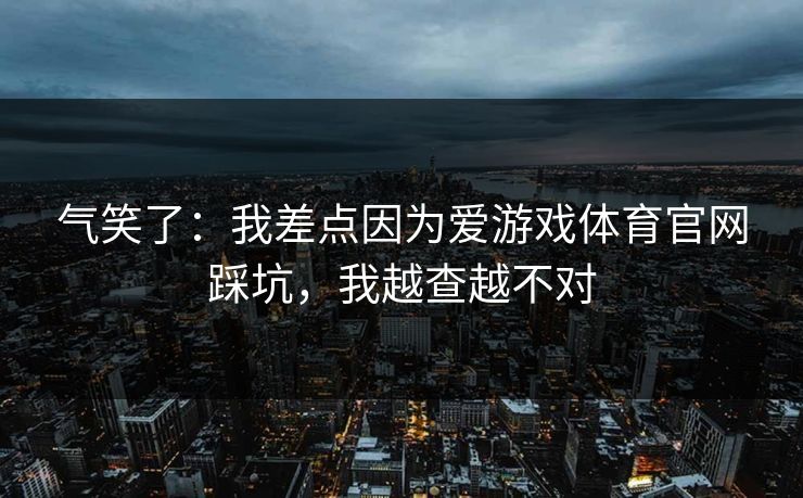 气笑了：我差点因为爱游戏体育官网踩坑，我越查越不对