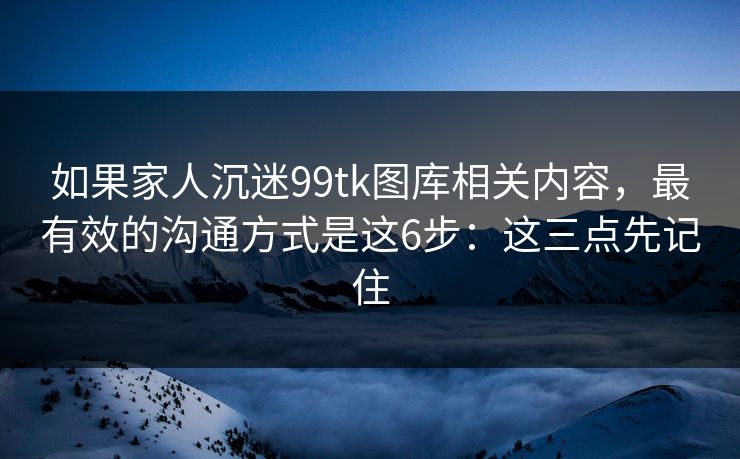 如果家人沉迷99tk图库相关内容，最有效的沟通方式是这6步：这三点先记住