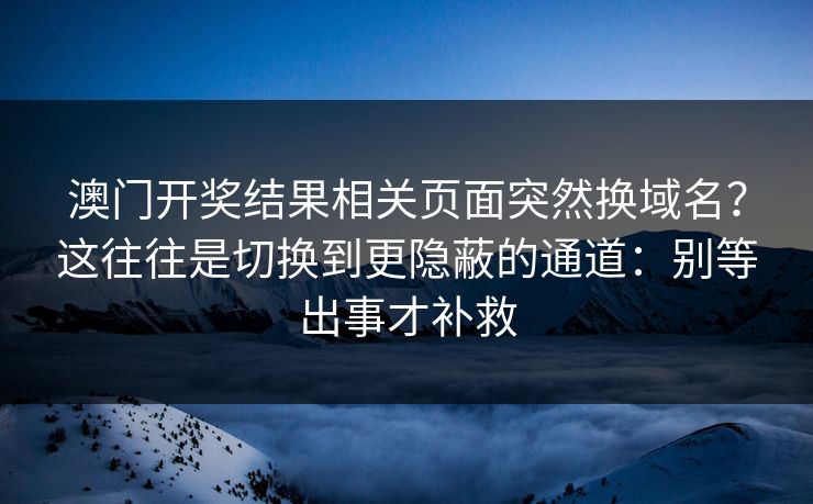 澳门开奖结果相关页面突然换域名?这往往是切换到更隐蔽的通道:别等出事才补救