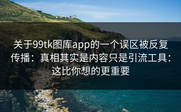 关于99tk图库app的一个误区被反复传播:真相其实是内容只是引流工具:这比你想的更重要